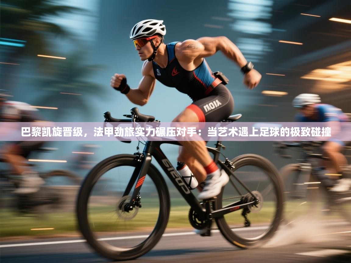 巴黎凯旋晋级,法甲劲旅实力碾压对手:当艺术遇上足球的极致碰撞 第2张